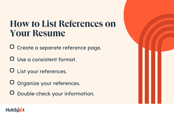 How to List References connected Your Resume. Create a abstracted reference page. Organize your references. Use a accordant format. List your references. Double-check your information.