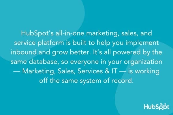 HubSpot Unique Selling Proposition: HubSpot's all-in-one marketing, sales, and service platform is built to help you implement inbound and grow better. It's all powered by the same database, so everyone in your organization - marketing, sales, service, and IT - is working off the same system of record.