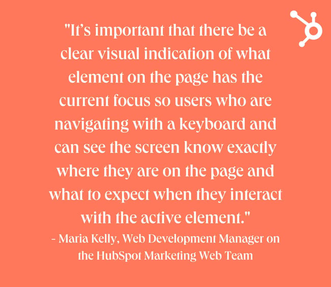 website design mistakes: white text quote on orange background. quote reads: "It’s important that there be a clear visual indication of what element on the page has the current focus so users who are navigating with a keyboard and can see the screen know exactly where they are on the page and what to expect when they interact with the active element." - Maria Kelly, Web Development Manager on the HubSpot Marketing Web Team