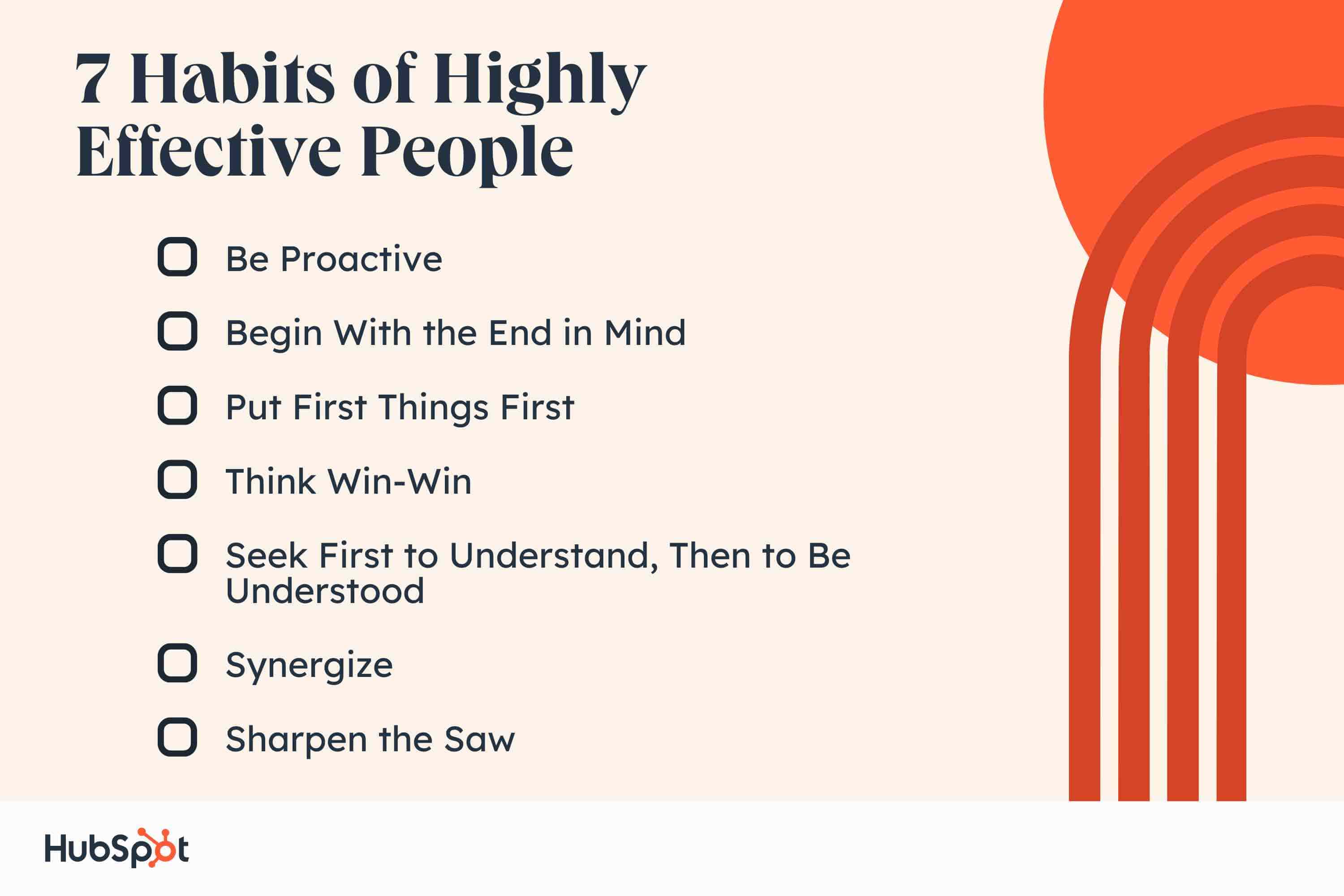 7 habits of highly effective people. Be Proactive. Begin With the End in Mind. Put First Things First. Think Win-Win. Seek First to Understand, Then to Be Understood. Synergize. Sharpen the Saw.