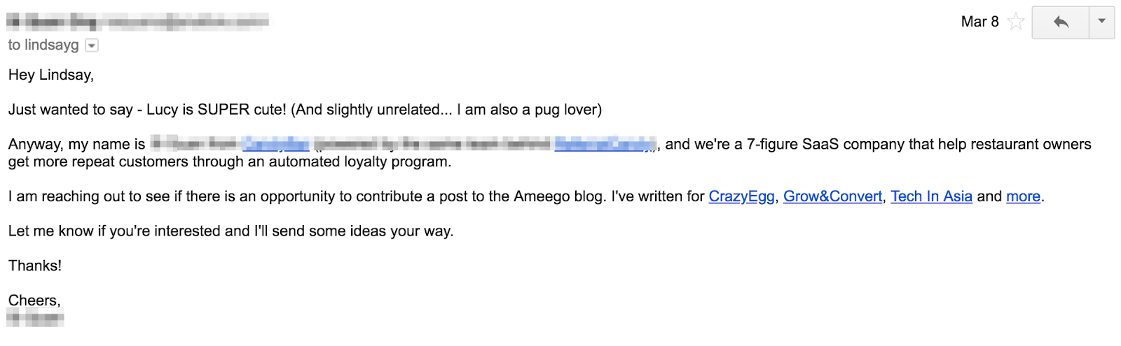 how to write emails, have an attention grabber. The email example reads, “Hey Lindsay, I just wanted to say - Lucy is SUPER Cute! (And slightly un related… I am also a pug lover). Anyway, my name is Redacted, and we’re a 7-figure SaaS company that help restaurant owners get more repeat customers through an automated loyalty program. I am reaching out to see if there is an opportunity to contribute a post to the Ameego blog. I’ve written for CrazyEgg, Grow&Convert, Tech in Asia, and more. Let me know if you’re interested and I’ll send some ideas your way.”