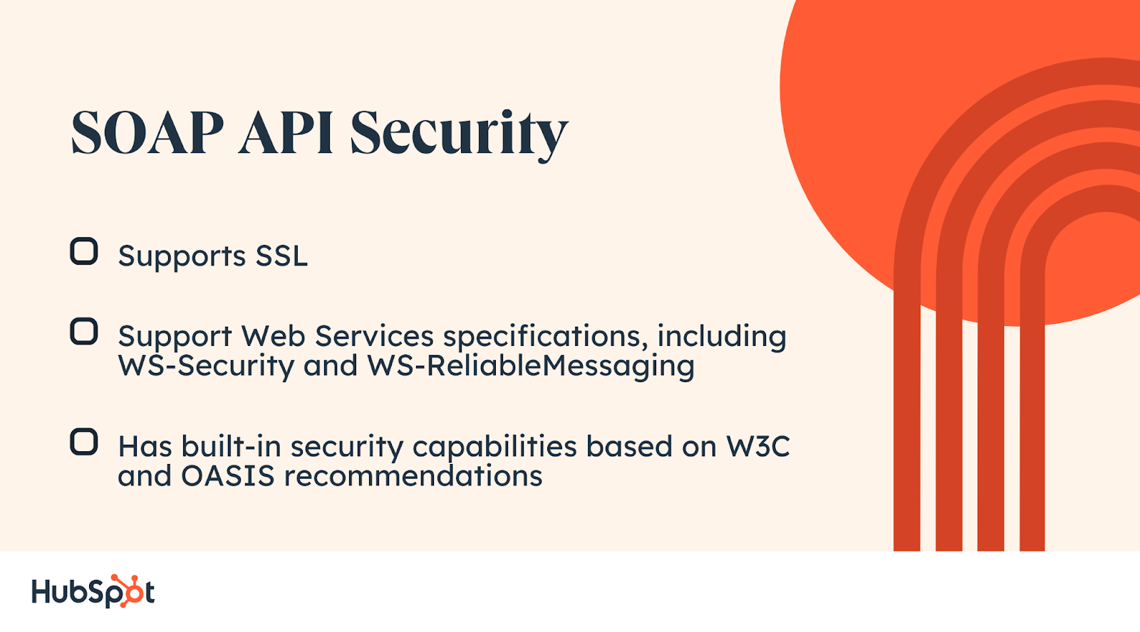 SOAP API Security. Supports SSL. Support Web Services specifications, including WS-Security and WS-reliable messaging. Has built-in security capabilities based on W3C and OASIS recommendations