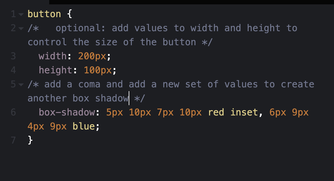 CSS box shadow step 6 code: button { /* optional: add values to width and height to control the size of the button */ width: 200px; height 100px; /* add a coma and add a new set of values to create another box shadow */ box-shadow: 5px 10px 7px 10px red inset, 6px 9px 4px 9px blue; }