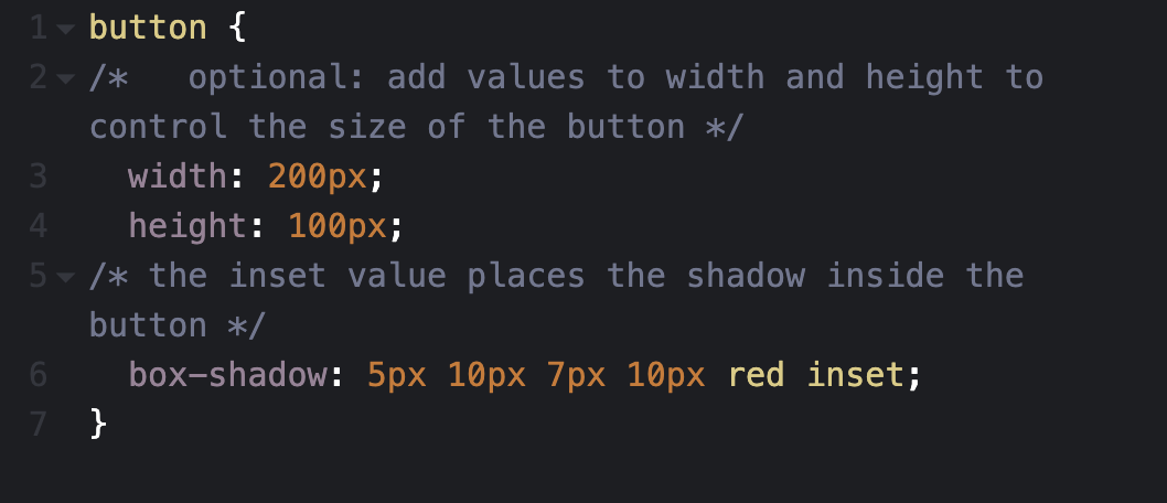 CSS box shadow step 5 code: button { /* optional: add values to width and height to control the size of the button */ width: 200px; height 100px; /* the inset value places the shadow inside the button */ box-shadow: 5px 10px 7px 10px red inset; }