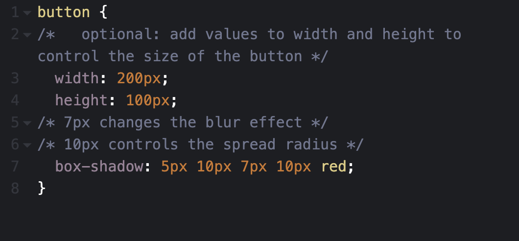 CSS box shadow step 4 code: button { /* optional: add values to width and height to control the size of the button */ width: 200px; height 100px; /* 7px changes the blur effect */ /* 10px controls the spread radius */ box-shadow: 5px 10px 7px 10px red; }