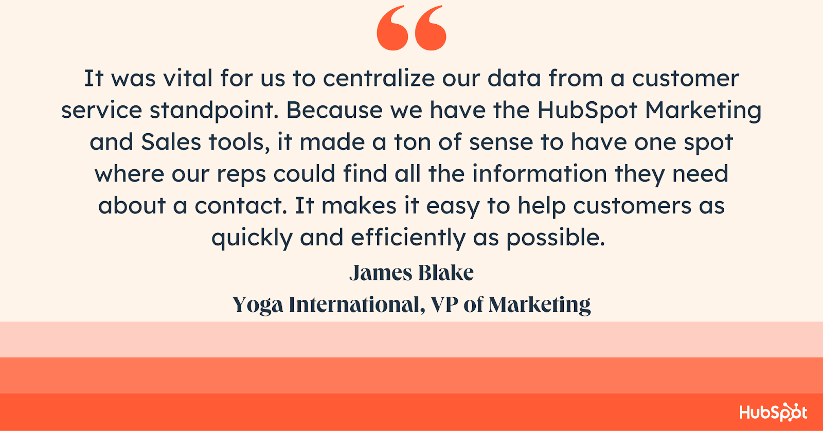 good customer service quote, It was vital for us to centralize our data from a customer service standpoint. Because we have the HubSpot Marketing and Sales tools, it made a ton of sense to have one spot where our reps could find all the information they need about a contact. It makes it easy to help customers as quickly and efficiently as possible. 