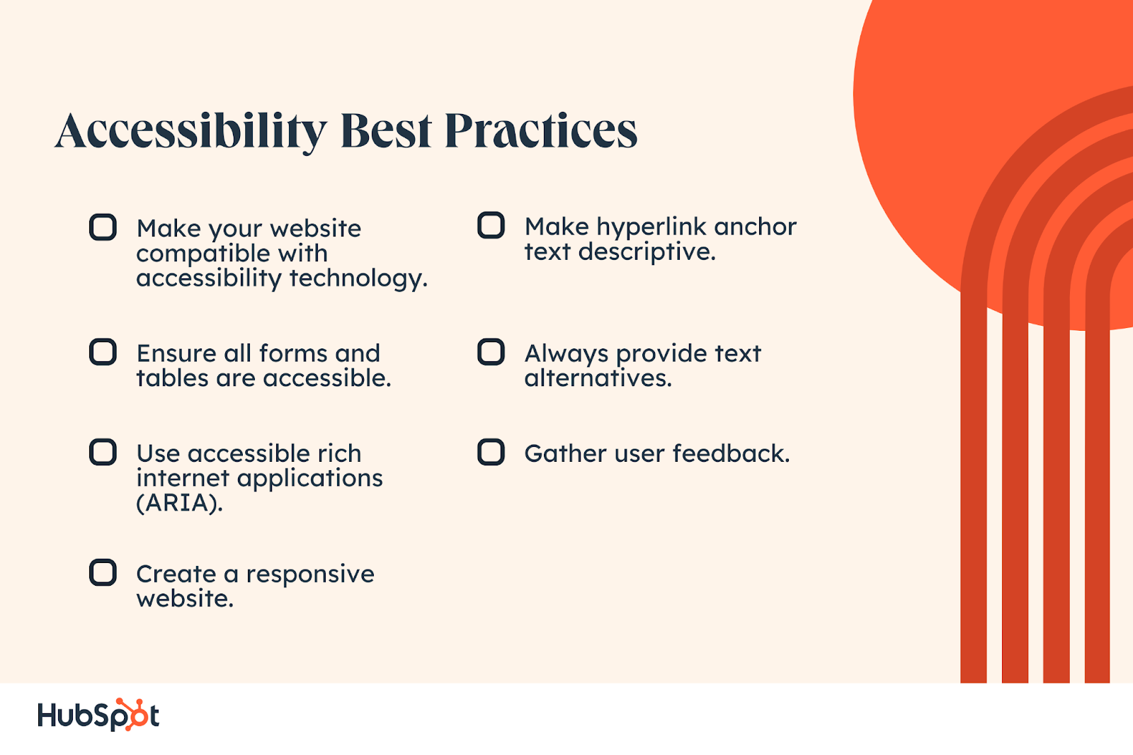 Accessibility Best Practices. Ensure all forms and tables are accessible. Use accessible rich internet applications (ARIA). Create a responsive website. Always provide text alternatives. Gather user feedback. Make your website compatible with accessibility technology. Make hyperlink anchor text descriptive.