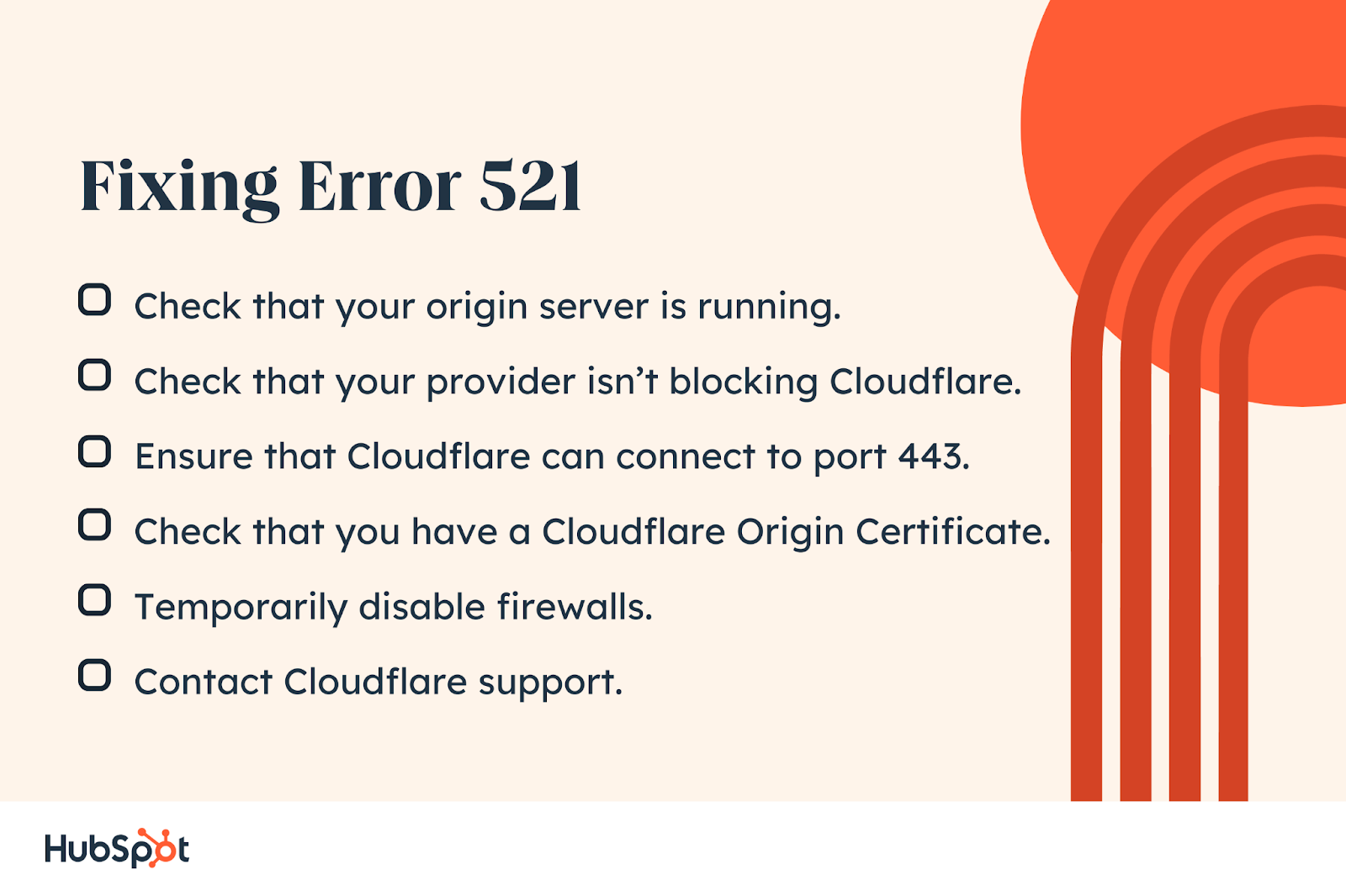 Fixing Error 521. Check that your provider isn’t blocking Cloudflare. Ensure that Cloudflare can connect to port 443. Check that you have a Cloudflare Origin Certificate. Check that your origin server is running. Temporarily disable firewalls. Contact Cloudflare support.