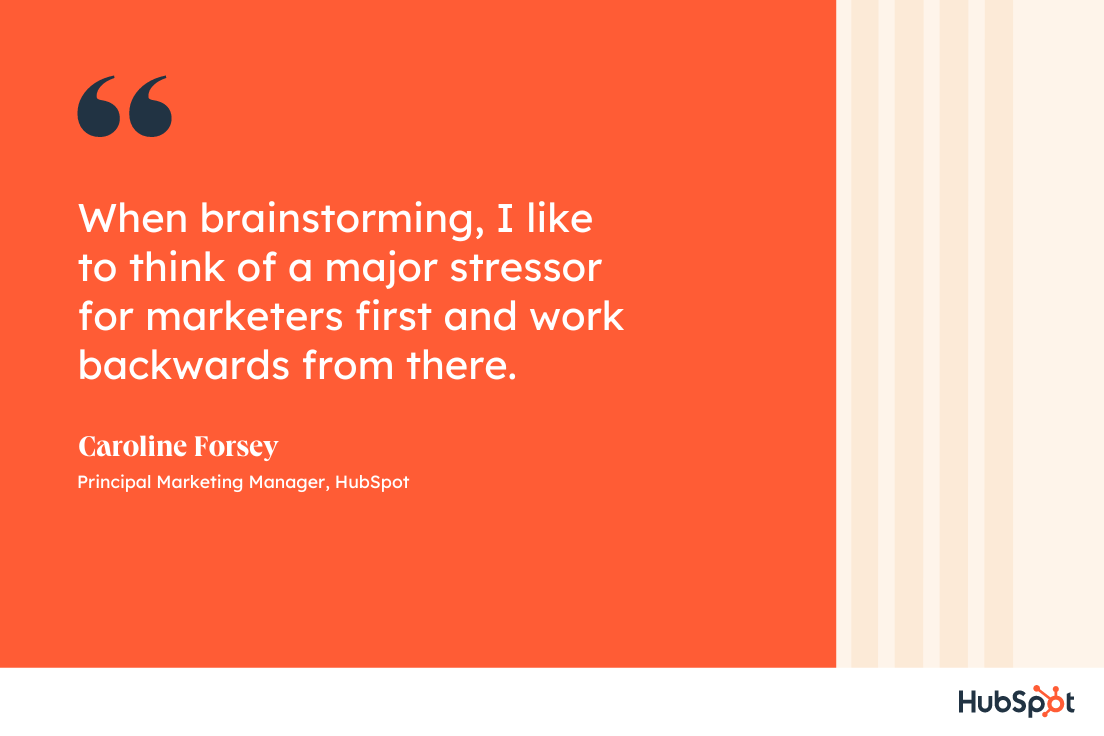 When brainstorming  I like to think of a major stressor for marketers first and work backwards from  - How HubSpot&#039;s Blog Team Comes Up With High-Performing Post Ideas