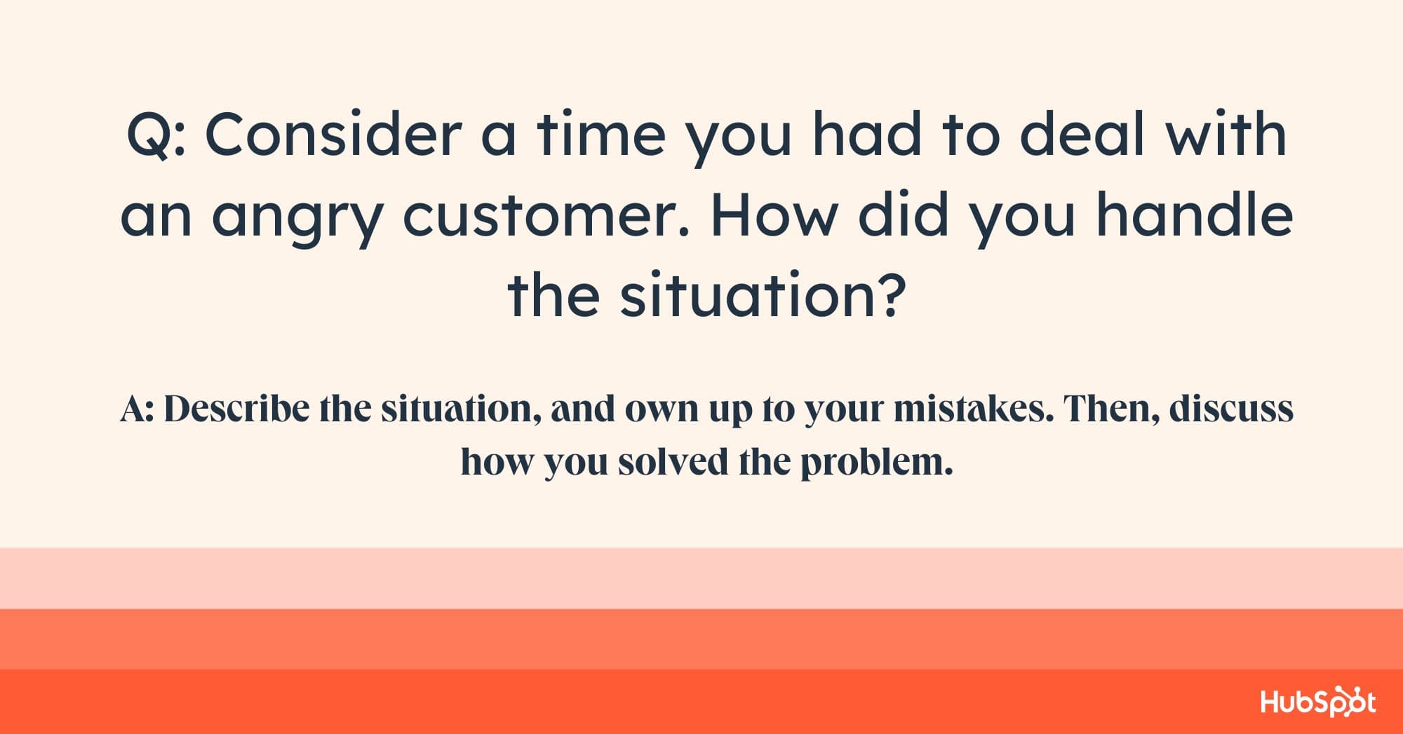 account manager interview questions, Q: Consider a time you had to deal with an angry customer. How did you handle the situation? A: Describe the situation, and own up to your mistakes. Then, discuss how you solved the problem.