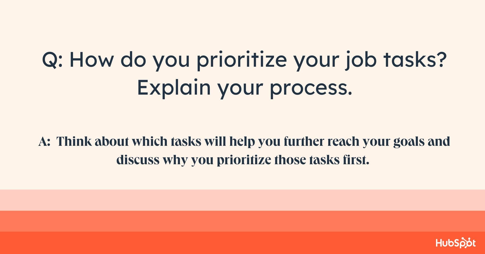 account manager interview questions, Q: How do you prioritize your job tasks? Explain your process. A: Think about which tasks will help you further reach your goals and discuss why you prioritize those tasks first.