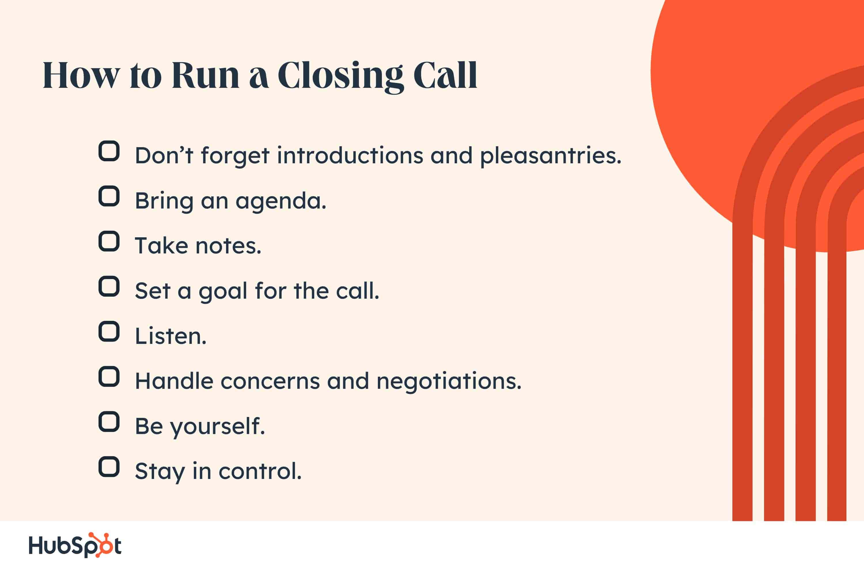 How to Run a Closing Call. Don’t forget introductions and pleasantries. Bring an agenda. Take notes. Set a goal for the call. Listen. Handle concerns and negotiations. Be yourself. Stay in control.