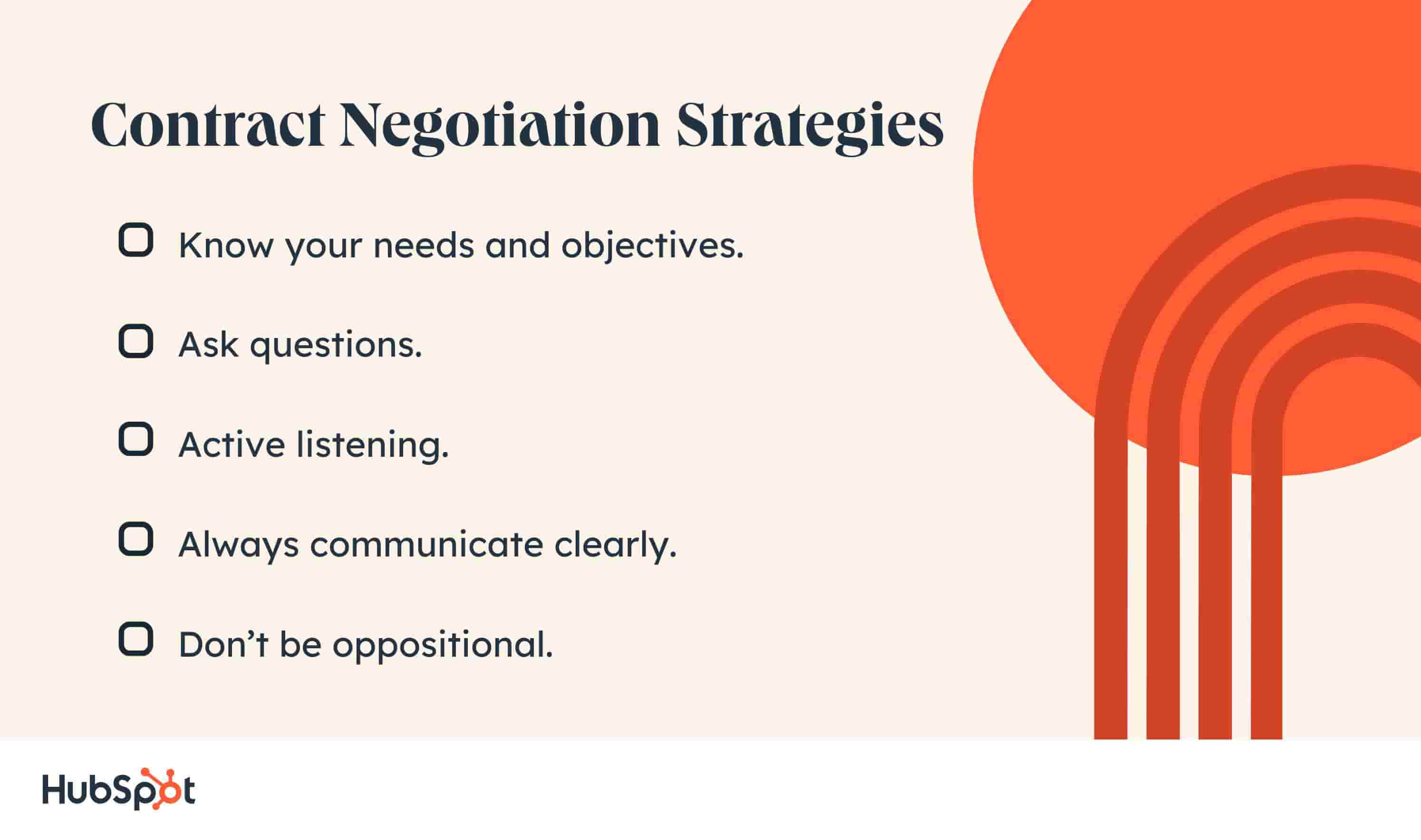 Contract Negotiation Strategies. Know your needs and objectives. Always communicate clearly. Ask questions. Active listening. Don’t be oppositional.