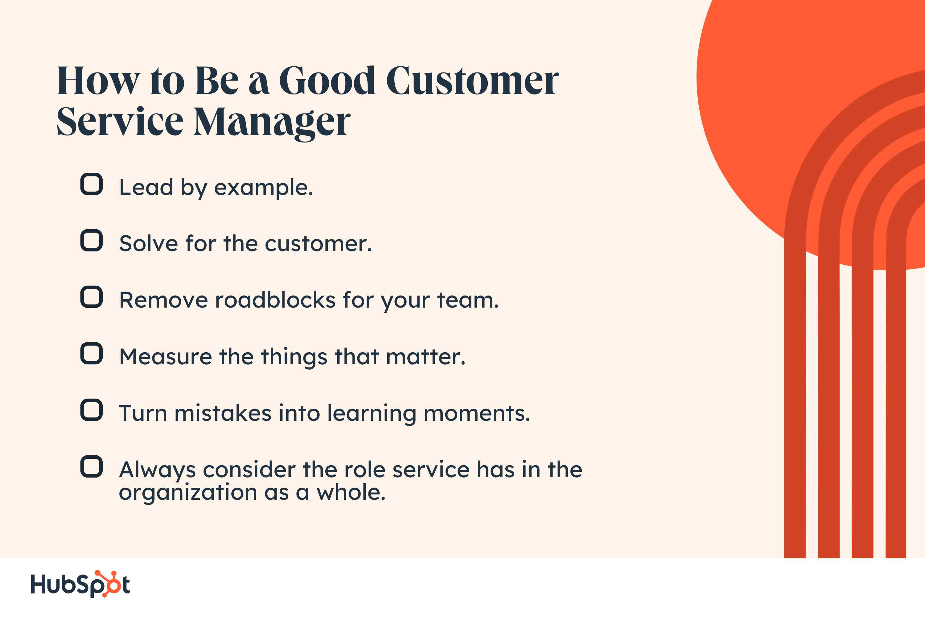 How to Be a Good Customer Service Manager. Lead by example. Solve for the customer. Remove roadblocks for your team. Measure the things that matter. Turn mistakes into learning moments. Always consider the role service has in the organization as a whole.
