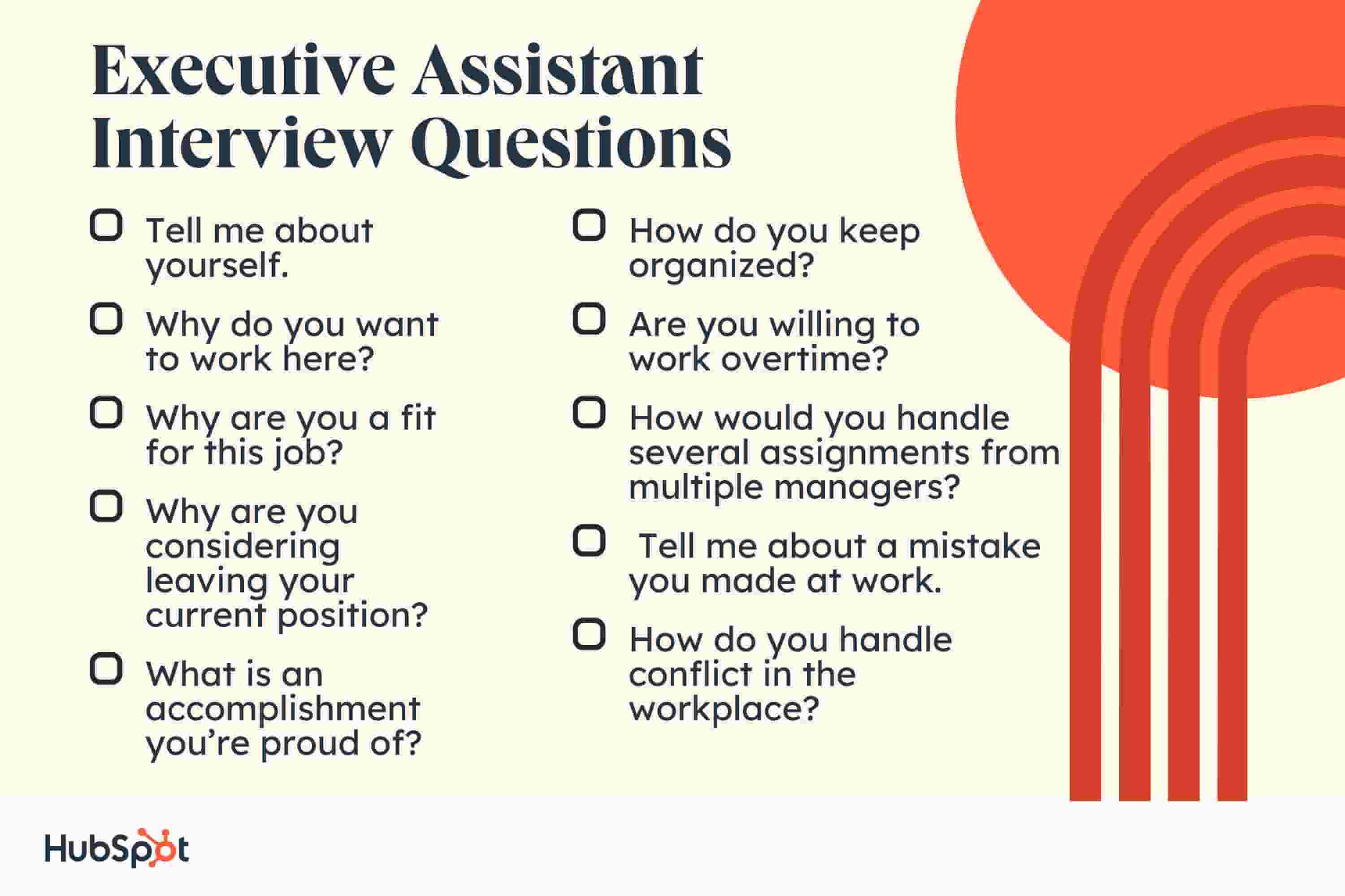Executive Assistant Interview Questions. Tell me about yourself. Why do you want to work here? Why are you a fit for this job? Why are you considering leaving your current position? What is an accomplishment you’re proud of? How do you keep organized? Are you willing to work overtime? How would you handle several assignments from multiple managers? Tell me about a mistake you made at work. How do you handle conflict in the workplace?