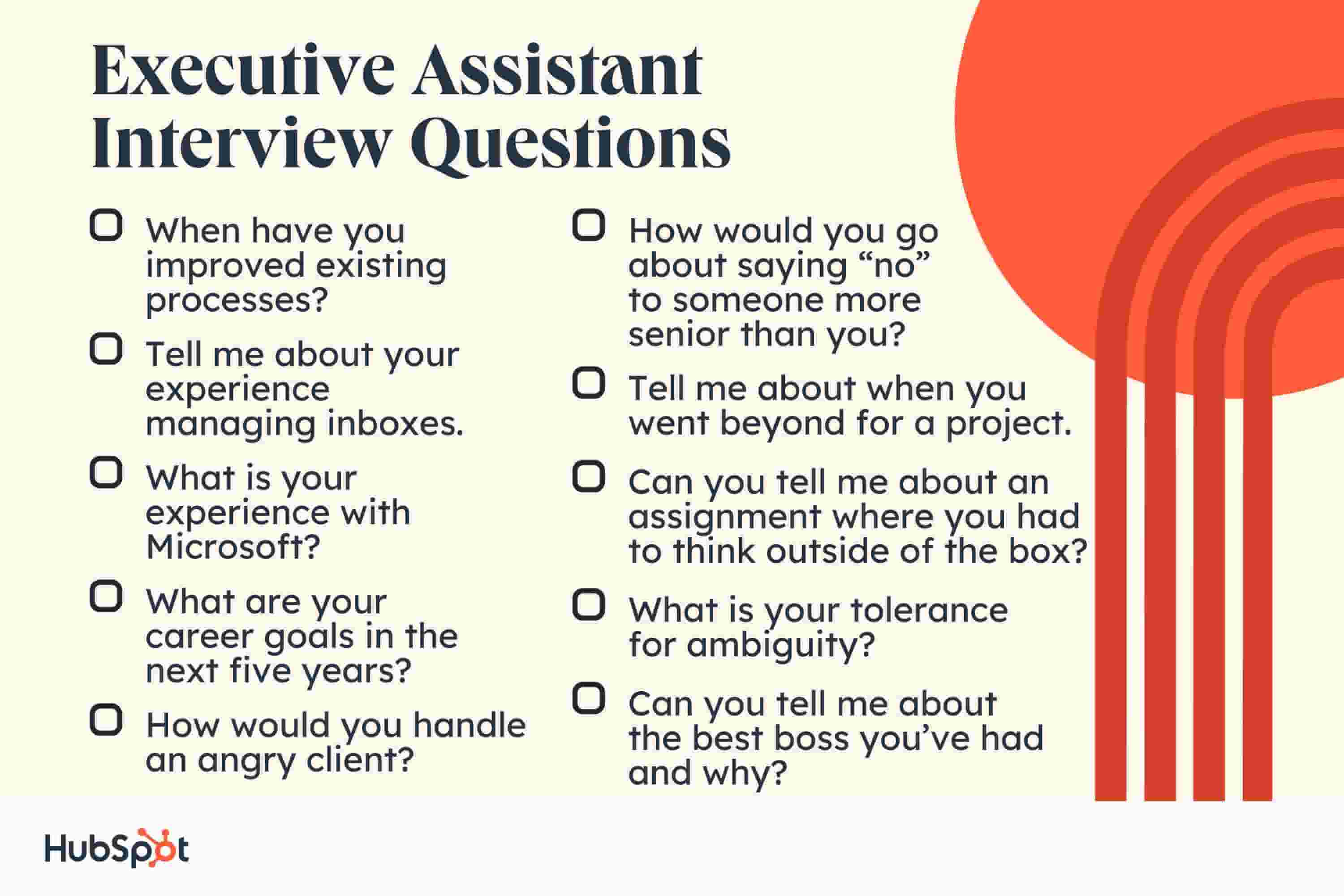 Executive Assistant Interview Questions When have you improved existing processes? Tell me about your experience managing inboxes. What is your experience with Microsoft? What are your career goals in the next five years? How would you go about saying “no” to someone more senior than you? Tell me about when you went beyond for a project. Can you tell me about an assignment where you had to think outside of the box? What is your tolerance for ambiguity? Can you tell me about the best boss you’ve had and why? How would you handle an angry client?
