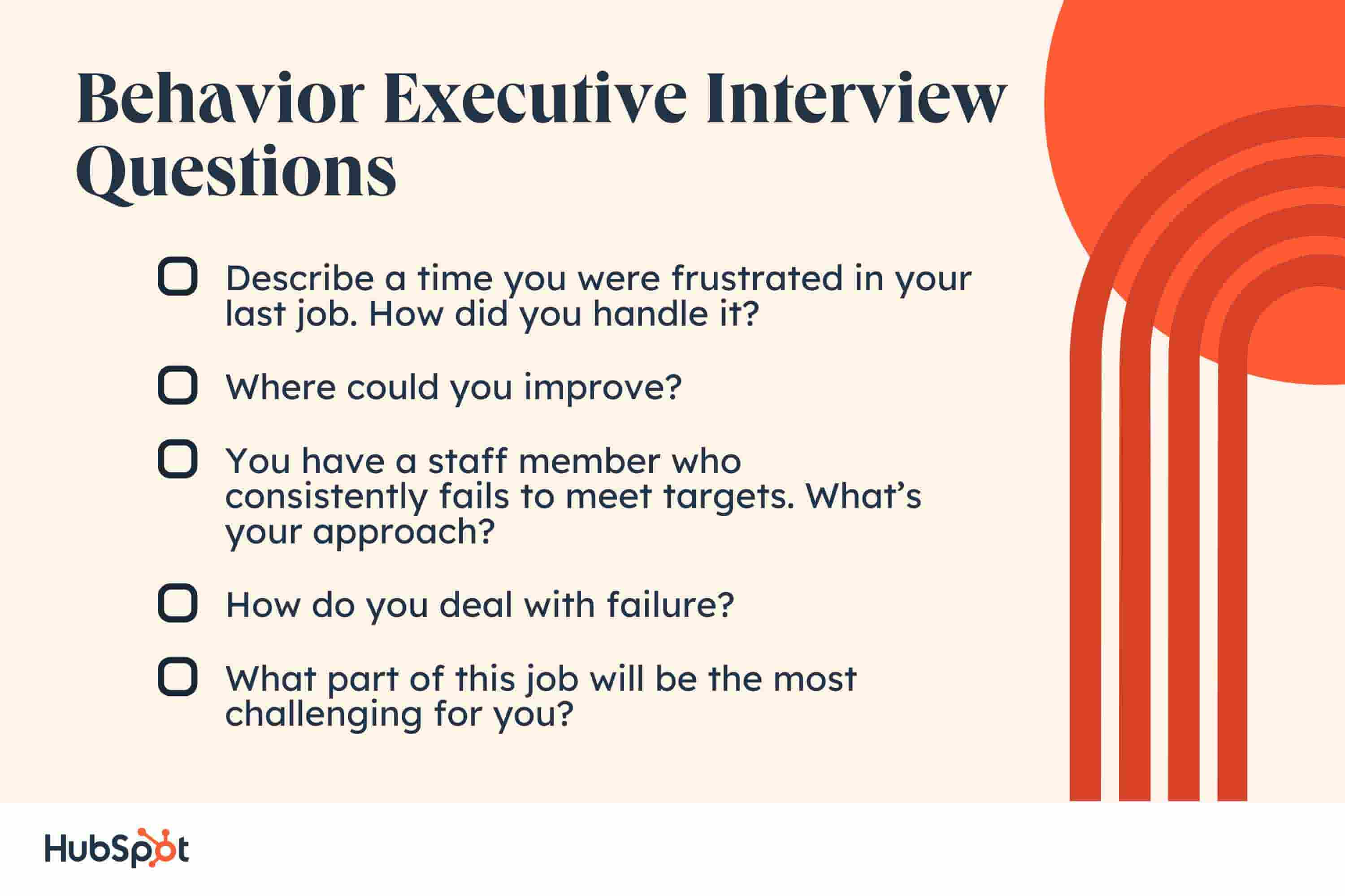 behavior executive interview questions. Describe a time you were frustrated in your last job — how did you handle it? Where could you improve? You have a staff member who consistently fails to meet targets. What’s your approach? How do you deal with failure? What part of this job will be the most challenging for you?
