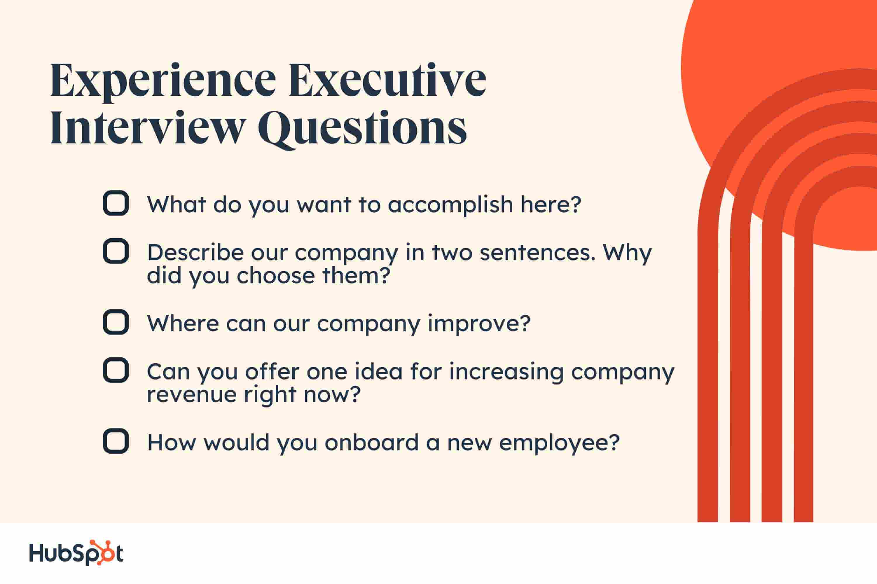 experience executive interview questions, What do you want to accomplish here? Describe our company in two sentences. Why did you choose them? Where can our company improve? Can you offer one idea for increasing company revenue right now? How would you onboard a new employee?