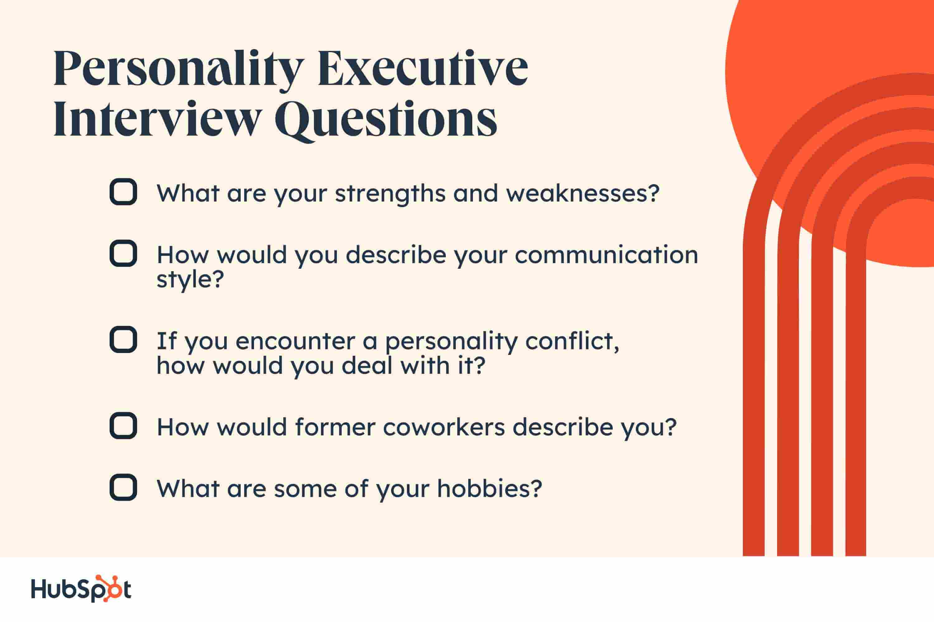executive interview questions. What are your strengths and weaknesses? How would you describe your communication style? If you encounter a personality conflict, how would you deal with it? How would former coworkers describe you? What are some of your hobbies?