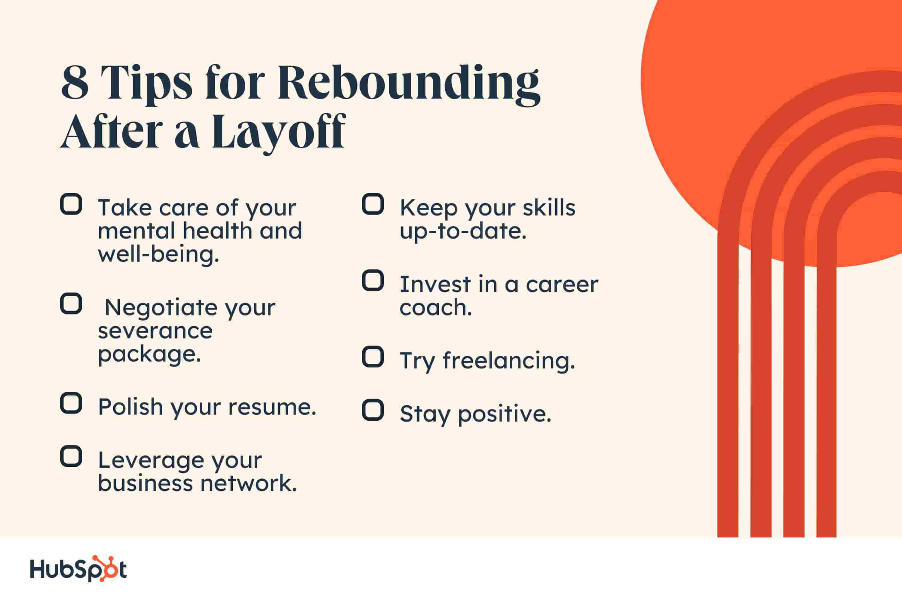 rebounding after a layoff. 8 Tips for Rebounding After a Layoff. Take care of your mental health and well-being. Negotiate your severance package. Polish your resume. Leverage your business network. Keep your skills up-to-date. Invest in a career coach. Try freelancing. Stay positive.