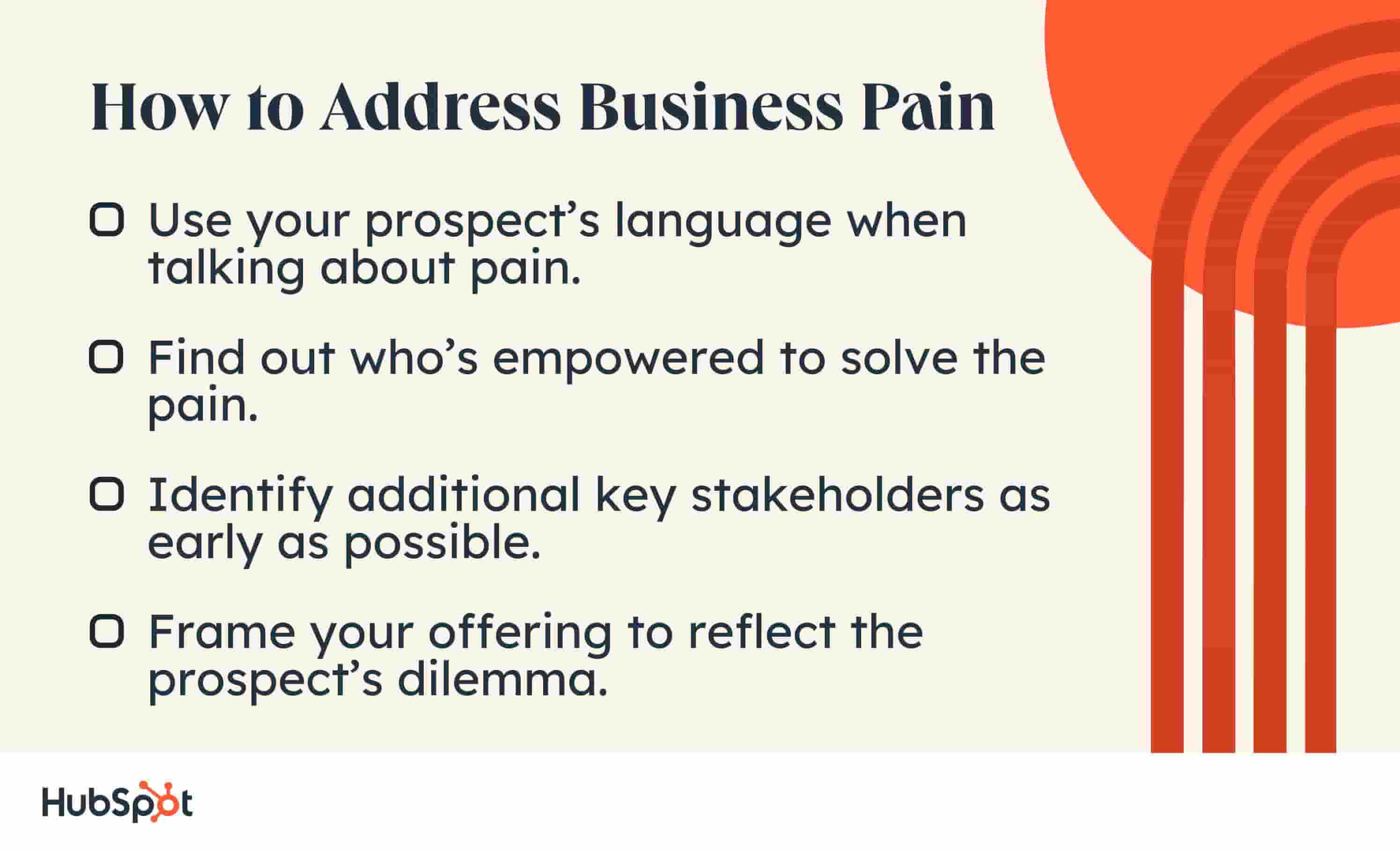 How to Address Business Pain. Use your prospect’s language when talking about pain. Find out who’s empowered to solve the pain. Identify additional key stakeholders as early as possible. Frame your offering to reflect the prospect’s dilemma.