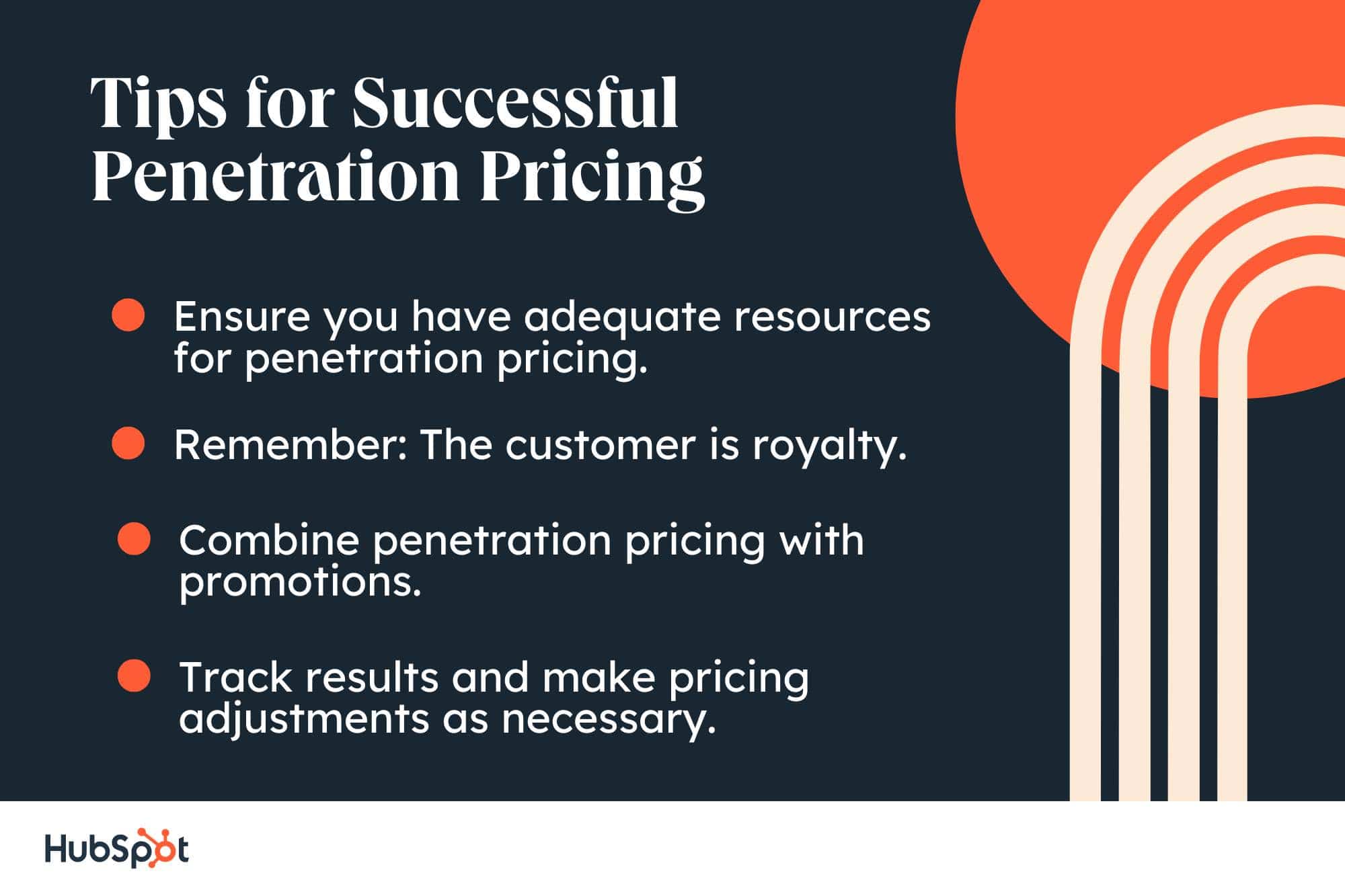 Tips for Successful Penetration Pricing. Ensure you have adequate resources for penetration pricing. Remember: The customer is royalty. Combine penetration pricing with promotions. Track results and make pricing adjustments as necessary.