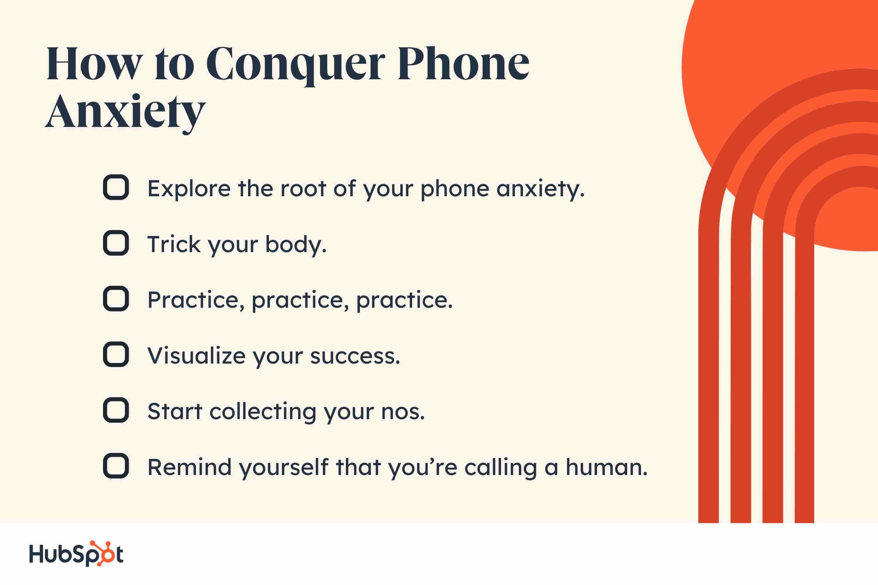 How to Conquer Phone Anxiety. Explore the root of your phone anxiety. Trick your body. Practice, practice, practice. Visualize your success. Start collecting your nos. Remind yourself that you’re calling a human.
