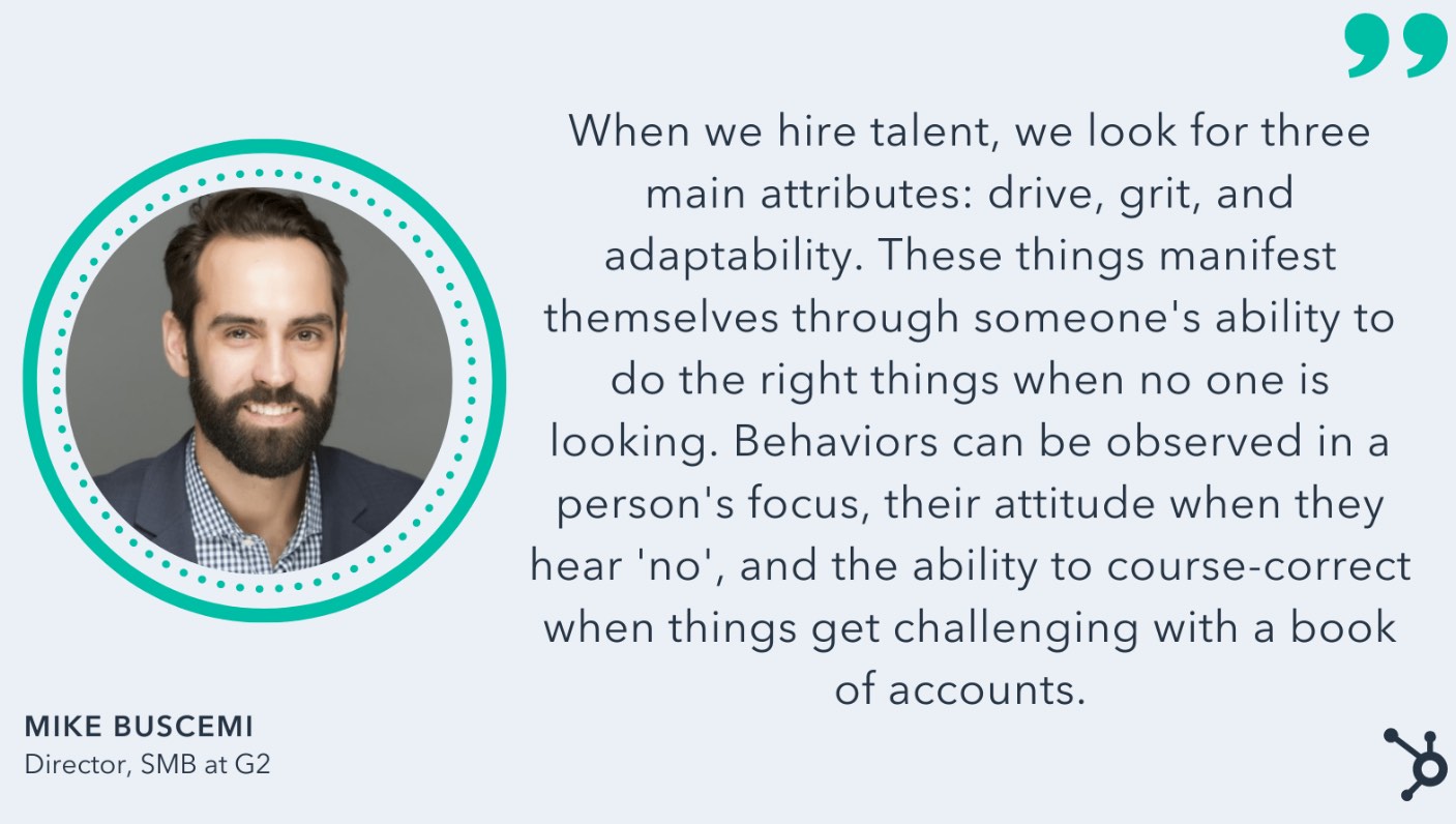 'When we hire talent, we look for three main attributes: drive, grit, and adaptability. These things manifest themselves through someone’s ability to do the right things when no one is looking. Behaviors can be observed in a person’s focus, their attitude when they hear no, and the ability to course-correct when things get challenging with a book of accounts,' Mike Buscemi, Direct SMB at G2.