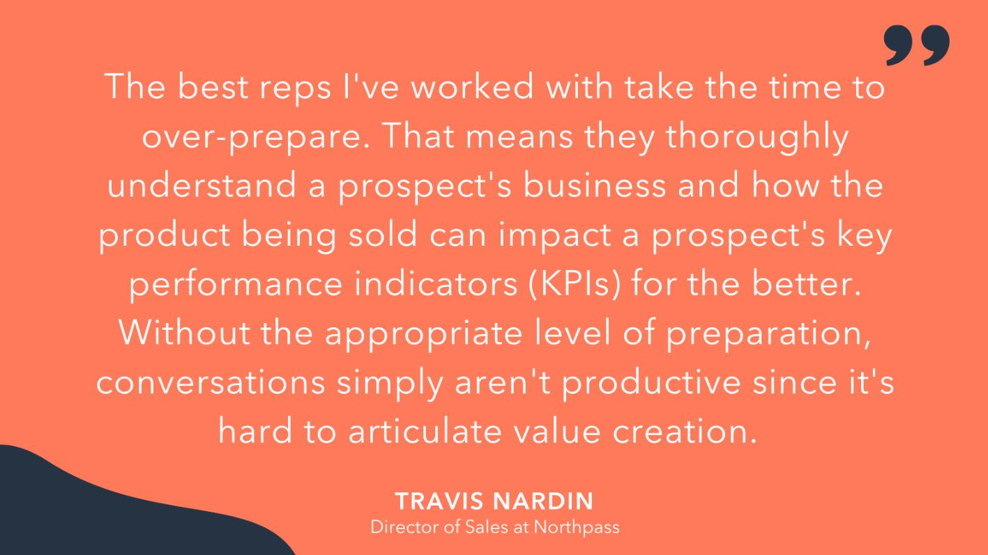 'the best reps I’ve worked with take the time to over-prepare. That means they thoroughly understand a prospect’s business and how the product being sold can impact a prospect’s key performance indicators (KPIs) for the better. Without the appropriate level of preparation, conversations simply aren’t productive since it’s hard to articulate value creation,' Travis Nardin, Director of Sales at Northpass.