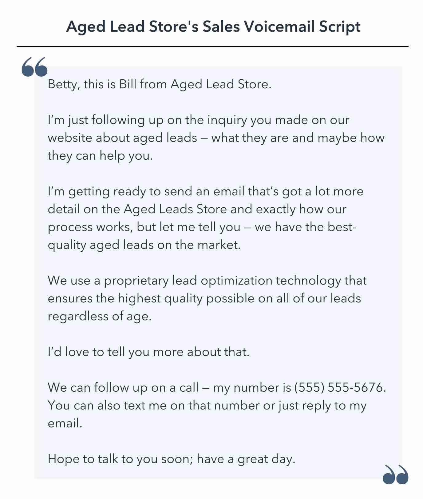 sales voicemail script template, Betty, this is Bill from Aged Lead Store. I’m just following up on the inquiry you made on our website about aged leads — what they are and maybe how they can help you. I’m getting ready to send an email that’s got a lot more detail on the Aged Leads Store and exactly how our process works, but let me tell you — we have the best-quality aged leads on the market. We use a proprietary lead optimization technology that ensures the highest quality possible on all of our leads regardless of age. I’d love to tell you more about that. We can follow up on a call — my number is (555) 555-5676. You can also text me on that number or just reply to my email. Hope to talk to you soon; have a great day.