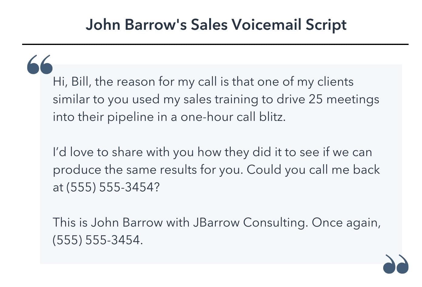  sales voicemail template, Hi, Bill, the reason for my call is that one of my clients similar to you used my sales training to drive 25 meetings into their pipeline in a one-hour call blitz. I’d love to share with you how they did it to see if we can produce the same results for you. Could you call me back at (555) 555-3454? This is John Barrow with JBarrow Consulting. Once again, (555) 555-3454.”
