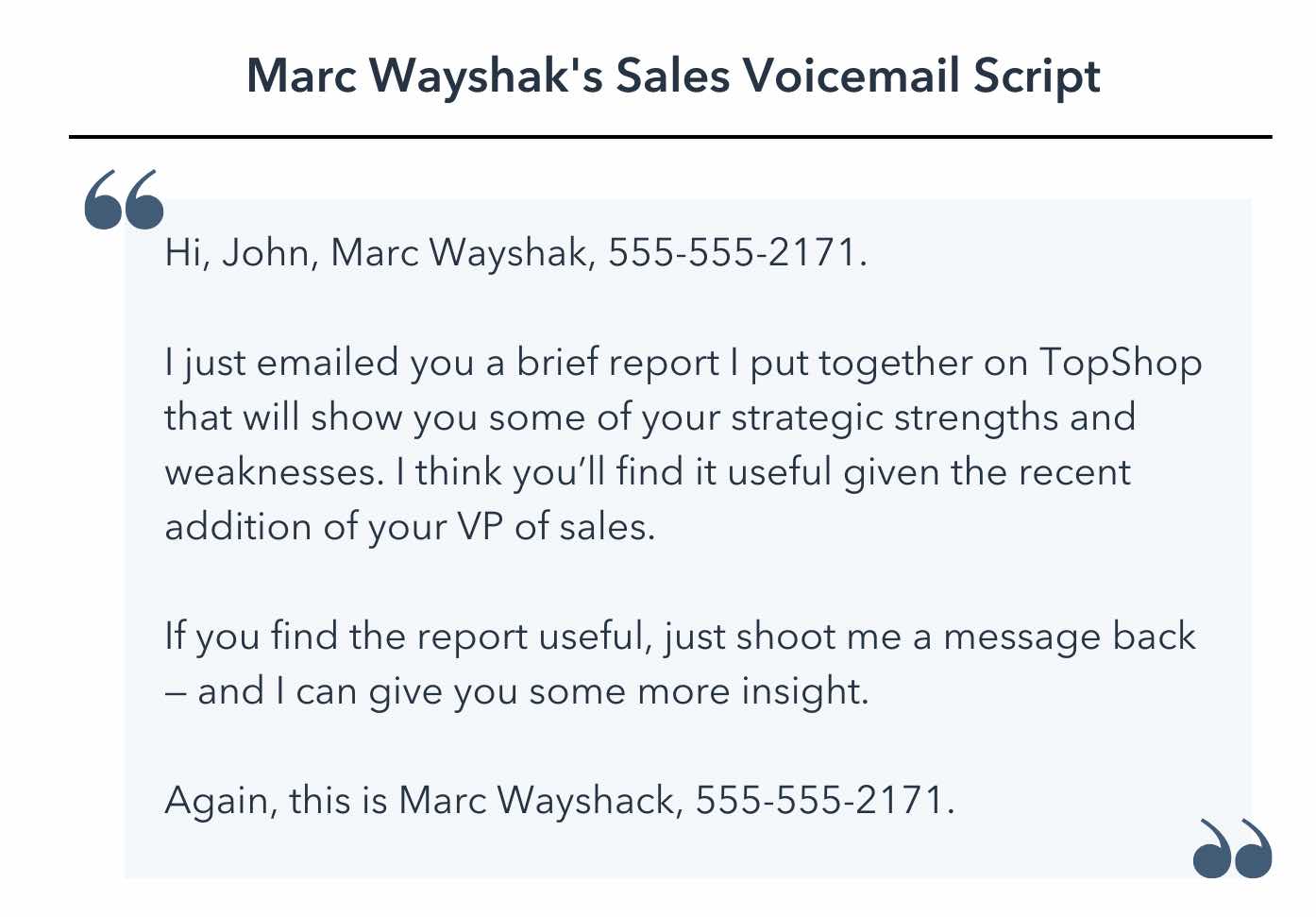 sales voicemail template, Hi, John, Marc Wayshak, 555-555-2171. I just emailed you a brief report I put together on TopShop that will show you some of your strategic strengths and weaknesses. I think you’ll find it useful given the recent addition of your VP of sales. If you find the report useful, just shoot me a message back — and I can give you some more insight. Again, this is Marc Wayshack, 555-555-2171.