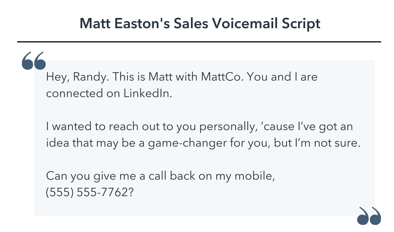 sales voicemail template, Hey, Randy. This is Matt with MattCo. You and I are connected on LinkedIn. I wanted to reach out to you personally, ’cause I’ve got an idea that may be a game-changer for you, but I’m not sure. Can you give me a call back on my mobile, 555-555-7762?