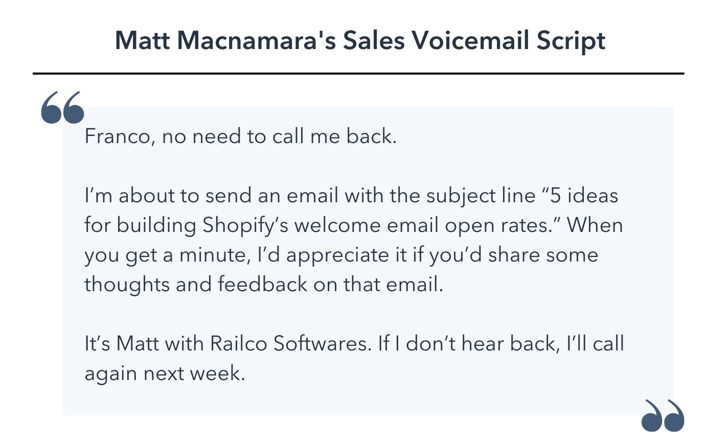 sales voicemail script template, Franco, no need to call me back. I’m about to send an email with the subject line “5 ideas for building Shopify’s welcome email open rates.” When you get a minute, I’d appreciate it if you’d share some thoughts and feedback on that email. It’s Matt with Railco Softwares. If I don’t hear back, I’ll call again next week.