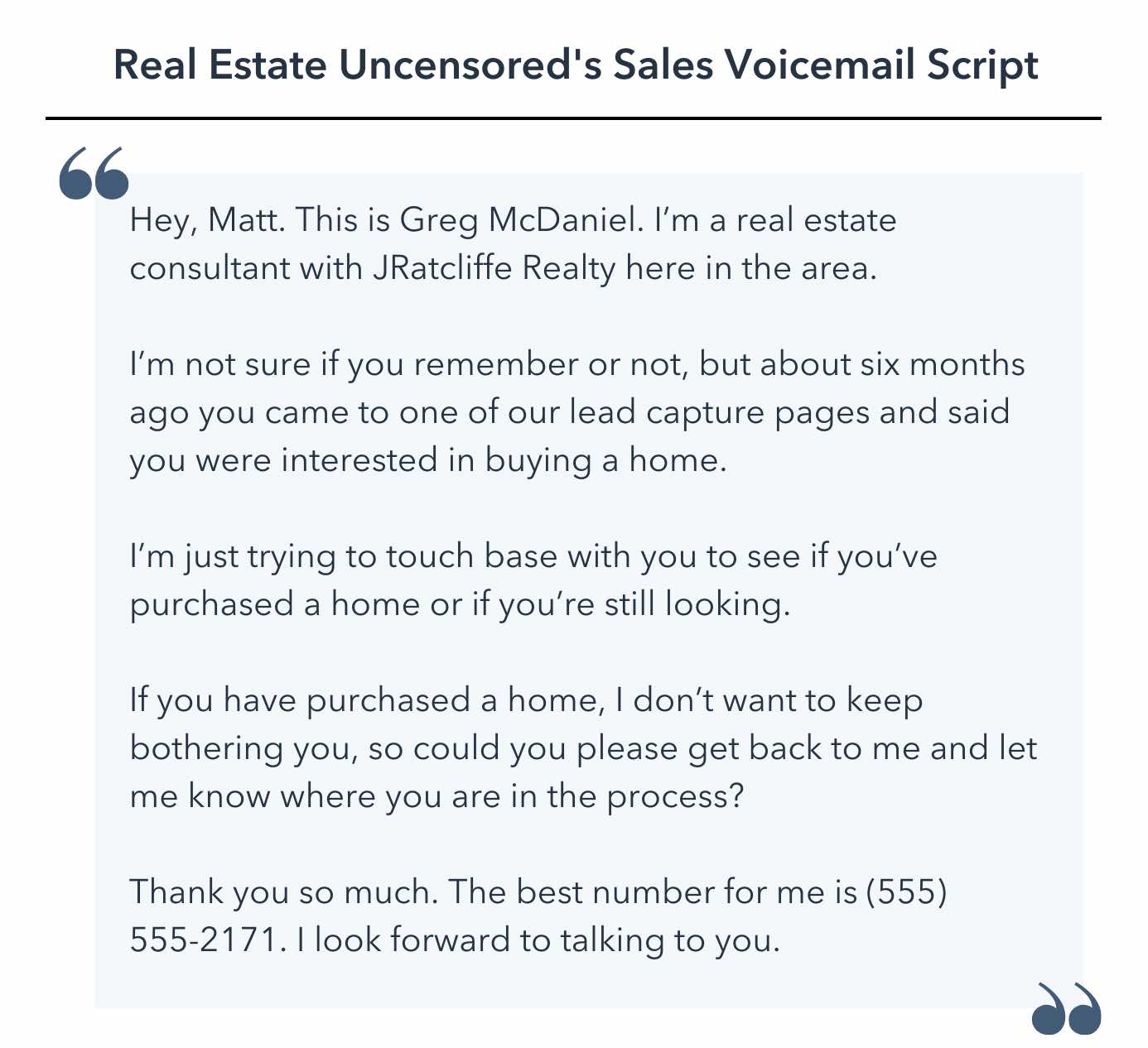 sales voicemail script template, Hey, Matt. This is Greg McDaniel. I’m a real estate consultant with JRatcliffe Realty here in the area.I’m not sure if you remember or not, but about six months ago you came to one of our lead capture pages and said you were interested in buying a home. I’m just trying to touch base with you to see if you’ve purchased a home or if you’re still looking. If you have purchased a home, I don’t want to keep bothering you, so could you please get back to me and let me know where you are in the process? Thank you so much. The best number for me is (555) 555-2171. I look forward to talking to you.