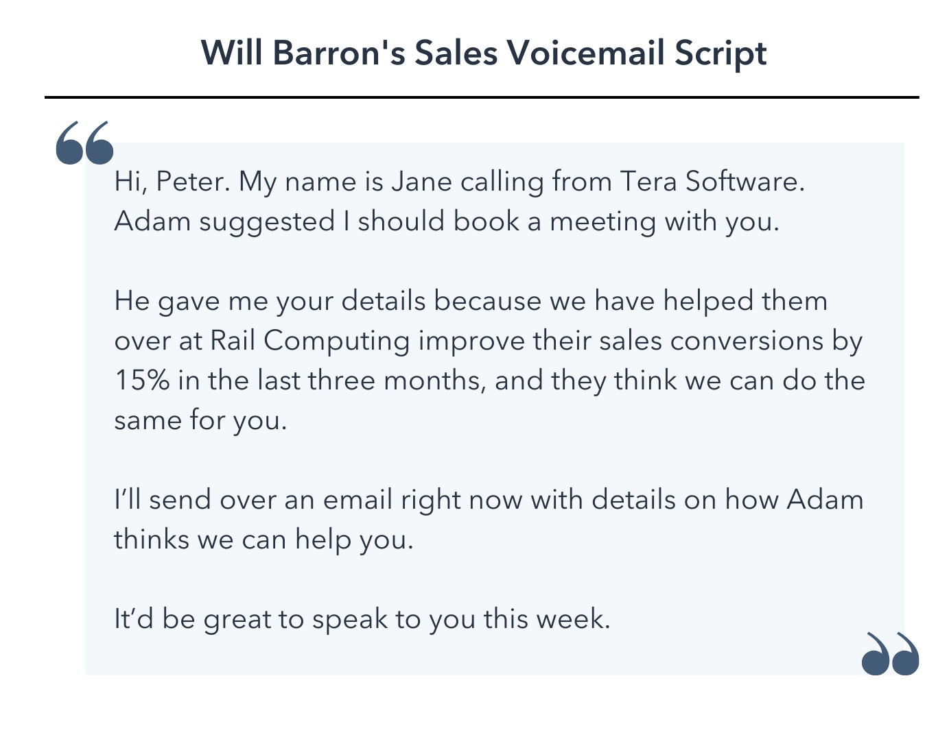 Hi, Peter. My name is Jane calling from Tera Software. Adam suggested I should book a meeting with you. He gave me your details because we have helped them over at Rail Computing improve their sales conversions by 15% in the last three months, and they think we can do the same for you. I’ll send over an email right now with details on how Adam thinks we can help you. It’d be great to speak to you this week.